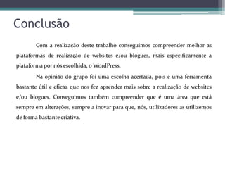 Conclusão
Com a realização deste trabalho conseguimos compreender melhor as
plataformas de realização de websites e/ou blogues, mais especificamente a
plataforma por nós escolhida, o WordPress.

Na opinião do grupo foi uma escolha acertada, pois é uma ferramenta
bastante útil e eficaz que nos fez aprender mais sobre a realização de websites
e/ou blogues. Conseguimos também compreender que é uma área que está
sempre em alterações, sempre a inovar para que, nós, utilizadores as utilizemos
de forma bastante criativa.

 