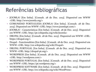 Referências bibliográficas
• JOOMLA! [Em linha]. [Consult. 28 de Dez. 2013]. Disponível em WWW
<URL: http://www.joomla.org/>
• COMUNIDAD PORTUGUESA JOOMLA! [Em linha]. [Consult. 28 de Dez.
2013]. Disponível em WWW <URL: http://www.joomlapt.com/>
• JOOMLA! - Caracteristicas [Em linha]. [Consult. 28 de Dez. 2013]. Disponível
em WWW <URL: http://pt.wikipedia.org/wiki/Joomla>
• DRUPAL [Em linha]. [Consult. 28 de Dez. 2013]. Disponível em WWW <URL:
https://drupal.org/>
• Drupal - Functionalities [Em linha]. [Consult. 28 de Dez. 2013]. Disponível em
WWW <URL: http://en.wikipedia.org/wiki/Drupal>
• DRUPAL PORTUGAL [Em linha]. [Consult. 28 de Dez. 2013]. Disponível em
WWW <URL: http://drupal-pt.org/>
• WORDPRESS [Em linha]. [Consult. 28 de Dez. 2013]. Disponível em WWW
<URL: http://wordpress.com/>
• WORDPRESS PORTUGAL [Em linha]. [Consult. 28 de Dez. 2013]. Disponível
em WWW <URL: https://pt.wordpress.org/>
• WORDPRESS SOFTWARE [Em linha]. [Consult. 28 de Dez. 2013]. Disponível
em WWW <URL: http://en.wikipedia.org/wiki/WordPress>

 