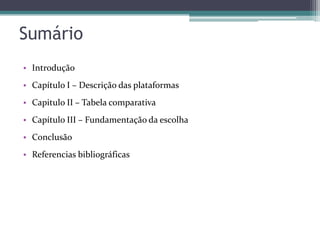 Sumário
• Introdução
• Capítulo I – Descrição das plataformas
• Capitulo II – Tabela comparativa
• Capítulo III – Fundamentação da escolha
• Conclusão
• Referencias bibliográficas

 