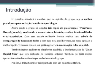 Introdução
O trabalho abordará a escolha, que na opinião do grupo, seja a melhor
plataforma para a criação de website e/ou blogue.
Assim sendo o grupo irá estudar três tipos de plataformas (WordPress,

Drupal, Joomla), analisando a sua estrutura, história, versões, funcionalidades
e características. Com esse estudo realizado, iremos realizar uma tabela de
comparação de funcionalidades e com base nela escolheremos, na nossa opinião, a
melhor opção. Tendo em conta a sua gestão genérica, cronológica e documental.
Também iremos realizar na plataforma escolhida a implementação da “Clean
Dental Care” que fora realizado no trabalho anterior. Também no Wiki iremos
apresentar as tarefas realizadas por cada elemento do grupo.
Por fim, o trabalho irá ser acompanhado com um poster científico.

 