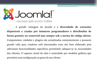 A grande vantagem do Joomla é a diversidade de extensões
disponíveis e criadas por inúmeros programadores e distribuídos de
forma gratuita ou comercial mas sempre sob a norma do código aberto.
Componentes, módulos e plugins são actualizados constantemente e possuem
grande valia para criadores web interessados num site bem elaborado pois
adicionam funcionalidades específicas permitindo adequar-se às necessidades
dos clientes. O aspecto visual do sítio é controlado por modelos gráficos que
permitem uma configuração ao gosto do seu cliente.

 