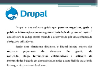 Drupal é um software grátis que permite organizar, gerir e
publicar informação, com uma grande variedade de personalização. É
um software de código aberto mantido e desenvolvido por uma comunidade
de 630.000 utilizadores.
Sendo uma plataforma dinâmica, o Drupal integra muitos dos
recursos

populares

conteúdo,

blogs,

de

ferramentas

sistemas

de

colaborativas

gestão
e

de

software

de

comunidades baseado em discussões num único pacote fácil de usar, sendo
livre e gratuito para download e uso.

 