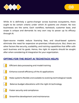 08
While AI is definitely a game-changer across business ecosystems, there
ought to be certain criteria under which AI systems are chosen. No two
businesses are the same. Each workflow, techstack, customer base, and
scope is unique and demands its very own way to power up its efficacy
through AI.
Open-source models reduce licensing fees, and cloud-based systems
eliminate the need for expensive on-premises infrastructure. But, there are
other factors like security, scalability, and training capabilities that differ with
each business and its goals. Hence, the right AI experts should be sought
after when considering AI integration for your organization.
Efficient data processing and model training
Enhance overall efficiency of the AI applications
Make systems flexible and scalable to evolving technological needs
Balance budget allocations with the right AI technology
Foster security and compliance
Streamline development and maintenance
OPTING FOR THE RIGHT AI TECHSTACK HELPS
 