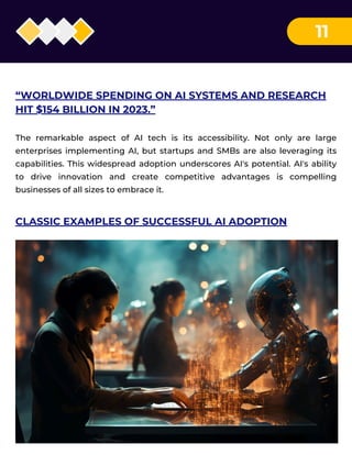 11
“WORLDWIDE SPENDING ON AI SYSTEMS AND RESEARCH
HIT $154 BILLION IN 2023.”
The remarkable aspect of AI tech is its accessibility. Not only are large
enterprises implementing AI, but startups and SMBs are also leveraging its
capabilities. This widespread adoption underscores AI's potential. AI's ability
to drive innovation and create competitive advantages is compelling
businesses of all sizes to embrace it.
CLASSIC EXAMPLES OF SUCCESSFUL AI ADOPTION
 