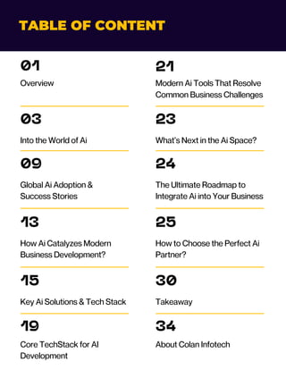 TABLE OF CONTENT
01
Overview
03
Into the World of Ai
09
Global Ai Adoption &
Success Stories
13
How Ai Catalyzes Modern
Business Development?
15
Key Ai Solutions & Tech Stack
19
Core TechStack for AI
Development
21
Modern Ai Tools That Resolve
Common Business Challenges
23
What’s Next in the Ai Space?
24
The Ultimate Roadmap to
Integrate Ai into Your Business
25
How to Choose the Perfect Ai
Partner?
30
Takeaway
34
About Colan Infotech
 