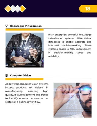18
In an enterprise, powerful knowledge
virtualization systems utilize virtual
databases to enable accurate and
informed decision-making. These
systems enable a 40% improvement
in decision-making speed and
reliability.
Knowledge Virtualization
7
AI-powered computer vision systems
inspect products for defects in
manufacturing, ensuring high
quality. It studies patterns and trends
to identify unusual behavior across
sectors of a business workflow.
Computer Vision
8
 