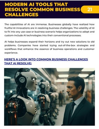 MODERN AI TOOLS THAT
RESOLVE COMMON BUSINESS
CHALLENGES
21
The capabilities of AI are immense. Businesses globally have realized how
fruitful AI innovations are in resolving business challenges. The volatility of AI
to fit into any use case or business scenario helps organizations to adopt and
custom-include AI technologies into their conventional processes.
AI helps businesses expand their horizons and try out new solutions to old
problems. Companies have started trying out-of-the-box strategies and
workflows that enhance the essence of business operations and customer
experience.
HERE’S A LOOK INTO COMMON BUSINESS CHALLENGES
THAT AI RESOLVE:
 