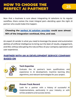 Choosing the perfect AI solution provider could save almost
90% of the integration workload, time, and cost.
HOW TO CHOOSE THE
PERFECT AI PARTNER?
25
Now that a business is sure about integrating AI solutions to its regular
workflow, there comes the most integral part—deciding upon the right AI
partner who could make this happen.
An expert AI vendor is what you need to leverage the power and automation
abilities of artificial intelligence to bring out the best of results, engagement,
and ROI, without disrupting the natural flow of your company operations and
user experience.
PARTNER WITH AN AI DEVELOPMENT SERVICE COMPANY
BASED ON
Tech Expertise
Evaluate the AI partner's team qualifications and
experience in AI development, machine learning (ML)
algorithms, and relevant technologies for your project.
1
Proven Track Record
Look for a partner with a history of successful AI
implementations, particularly in your industry or with
similar problems and success stories.
2
 