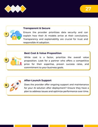 Best Cost & Value Proposition
While cost is a factor, prioritize the overall value
proposition. Look for a partner who offers a competitive
price for their expertise, proven success rates, and
commitment to your business goals.
Transparent & Secure
Ensure the provider prioritizes data security and can
explain how their AI models arrive at their conclusions.
Transparency and explainability are crucial for trust and
responsible AI adoption.
8
After-Launch Support
Does the provider offer ongoing support and maintenance
for your AI solution after deployment? Ensure they have a
plan to address issues and optimize performance over time.
9
7
27
 