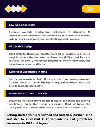 29
Low-Code Approach
Embrace low-code development techniques to streamline AI
implementation. These tools allow you to build AI solutions with minimal
coding, reducing complexity and accelerating project timelines.
Visible ROI Design
Don't settle for theoretical benefits. Architect AI solutions to generate
tangible results with a clear return on investment (ROI) in mind. Focus on
solutions that directly impact your bottom line, like increased sales, cost
reductions, or improved efficiency.
Keep User Experience in Mind
Aim for an experience that's 20x better than your current approach.
Consider how AI can personalize interactions, anticipate user needs, and
provide seamless functionality.
Prefer Faster Times to Market
Streamline the development process to get AI solutions up and running
significantly faster than industry averages. Don’t postpone the
deployment as AI models can be iterated further after implementation.
Getting started with a renowned and trusted AI partner is the
first step to successful AI implementation and growth for
businesses in 2024 and beyond.
 