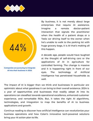 02
By business, it is not merely about large
enterprises that require AI assistance.
Imagine a remote doctor-patient
interaction that signals the practitioner
when the health of a patient drops or a
Tesla car driving itself to the owner when
he’s unable to walk to the parking lot with
huge grocery bags, it is AI that’s making all
this happen.
A decade ago, people would have laughed
at the thought of self-driving cars or the
applications of AI in agriculture for
controlled farming. The change is massive
and it is happening right in front of our
eyes. The technology of Artificial
Intelligence has penetrated households as
well.
The impact of AI is bigger than we think and businesses in particular are
optimistic about what goodness it can bring to their overall existence. 2024 is
a year of opportunities and businesses that readily adopt AI into its
operations can steadfast towards operational excellence, enhanced customer
experience, and remarkable ROIs. But, it takes the right AI algorithms,
technologies, and integration to map the benefits of AI to business
applications and growth.
Continue reading to discover how artificial intelligence can revolutionize your
business operations and how Colan’s innovative tech-powered solutions
bring your AI action plan to life.
Companies are pursuing to integrate
Al into their business in 2024
 
