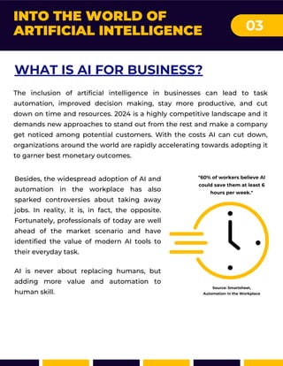 INTO THE WORLD OF
ARTIFICIAL INTELLIGENCE 03
Besides, the widespread adoption of AI and
automation in the workplace has also
sparked controversies about taking away
jobs. In reality, it is, in fact, the opposite.
Fortunately, professionals of today are well
ahead of the market scenario and have
identified the value of modern AI tools to
their everyday task.
AI is never about replacing humans, but
adding more value and automation to
human skill.
"60% of workers believe Al
could save them at least 6
hours per week."
Source: Smartsheet,
Automation in the Workplace
WHAT IS AI FOR BUSINESS?
The inclusion of artificial intelligence in businesses can lead to task
automation, improved decision making, stay more productive, and cut
down on time and resources. 2024 is a highly competitive landscape and it
demands new approaches to stand out from the rest and make a company
get noticed among potential customers. With the costs AI can cut down,
organizations around the world are rapidly accelerating towards adopting it
to garner best monetary outcomes.
 