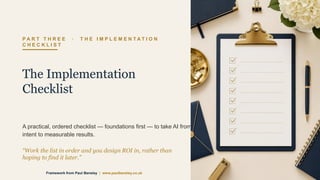 P A R T T H R E E · T H E I M P L E M E N T A T I O N
C H E C K L I S T
The Implementation
Checklist
A practical, ordered checklist — foundations first — to take AI from
intent to measurable results.
“Work the list in order and you design ROI in, rather than
hoping to find it later.”
Framework from Paul Bensley | www.paulbensley.co.uk
 
