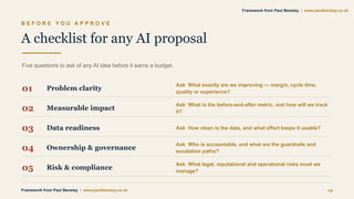 B E F O R E Y O U A P P R O V E
A checklist for any AI proposal
Five questions to ask of any AI idea before it earns a budget.
01 Problem clarity
Ask What exactly are we improving — margin, cycle time,
quality or experience?
02 Measurable impact
Ask What is the before-and-after metric, and how will we track
it?
03 Data readiness Ask How clean is the data, and what effort keeps it usable?
04 Ownership & governance
Ask Who is accountable, and what are the guardrails and
escalation paths?
05 Risk & compliance
Ask What legal, reputational and operational risks must we
manage?
Framework from Paul Bensley | www.paulbensley.co.uk 19
Framework from Paul Bensley | www.paulbensley.co.uk
 