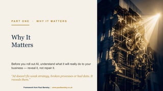 P A R T O N E · W H Y I T M A T T E R S
Why It
Matters
Before you roll out AI, understand what it will really do to your
business — reveal it, not repair it.
“AI doesn’t fix weak strategy, broken processes or bad data. It
reveals them.”
Framework from Paul Bensley | www.paulbensley.co.uk
 