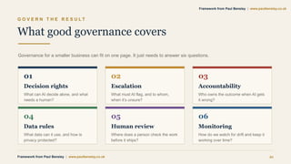 G O V E R N T H E R E S U L T
What good governance covers
Governance for a smaller business can fit on one page. It just needs to answer six questions.
01
Decision rights
What can AI decide alone, and what
needs a human?
02
Escalation
What must AI flag, and to whom,
when it’s unsure?
03
Accountability
Who owns the outcome when AI gets
it wrong?
04
Data rules
What data can it use, and how is
privacy protected?
05
Human review
Where does a person check the work
before it ships?
06
Monitoring
How do we watch for drift and keep it
working over time?
Framework from Paul Bensley | www.paulbensley.co.uk 21
Framework from Paul Bensley | www.paulbensley.co.uk
 