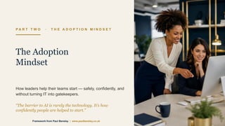 P A R T T W O · T H E A D O P T I O N M I N D S E T
The Adoption
Mindset
How leaders help their teams start — safely, confidently, and
without turning IT into gatekeepers.
“The barrier to AI is rarely the technology. It’s how
confidently people are helped to start.”
Framework from Paul Bensley | www.paulbensley.co.uk
 
