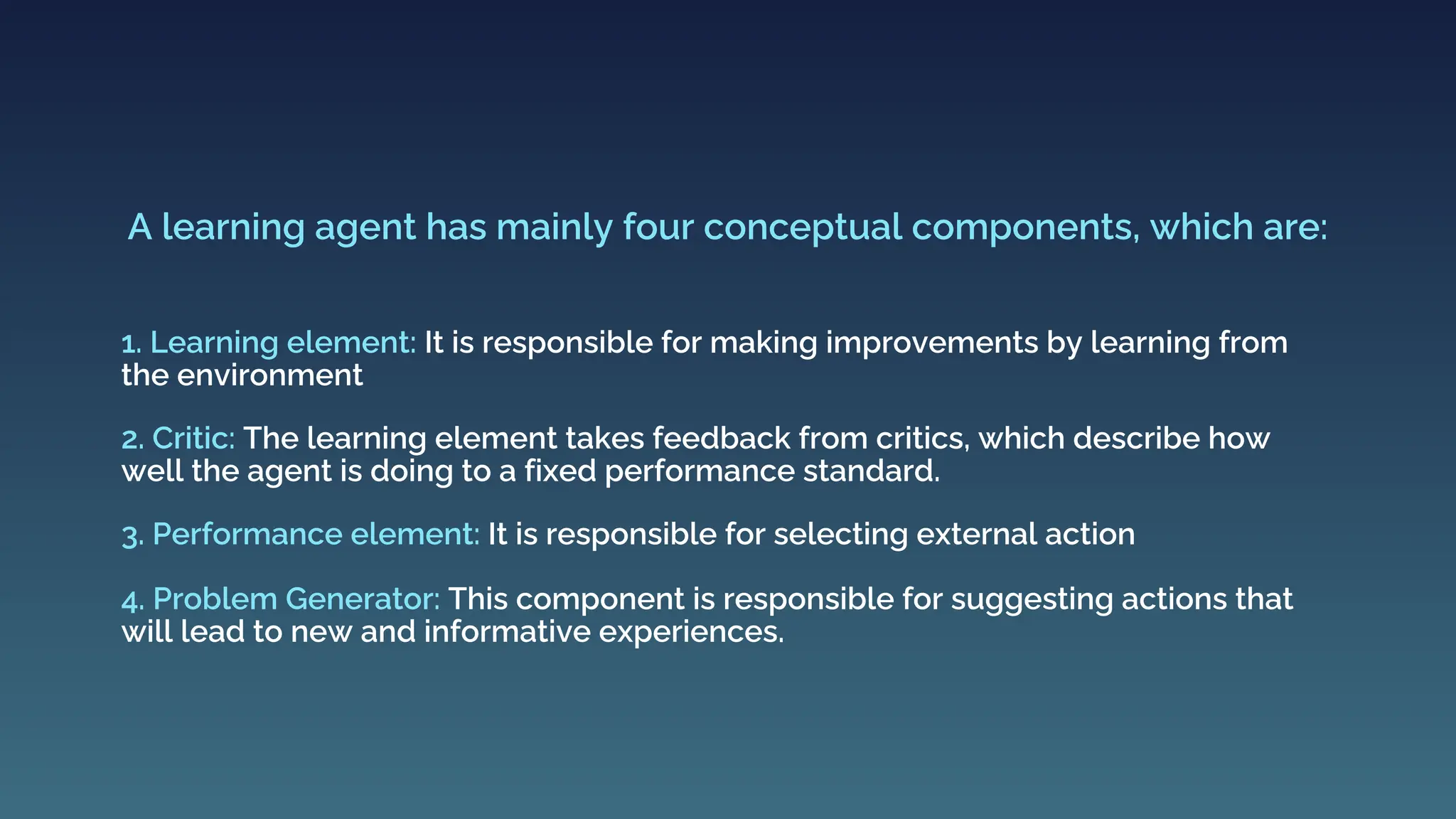 1. Learning element: It is responsible for making improvements by learning from
the environment
A learning agent has mainly four conceptual components, which are:
2. Critic: The learning element takes feedback from critics, which describe how
well the agent is doing to a fixed performance standard.
3. Performance element: It is responsible for selecting external action
4. Problem Generator: This component is responsible for suggesting actions that
will lead to new and informative experiences.
 