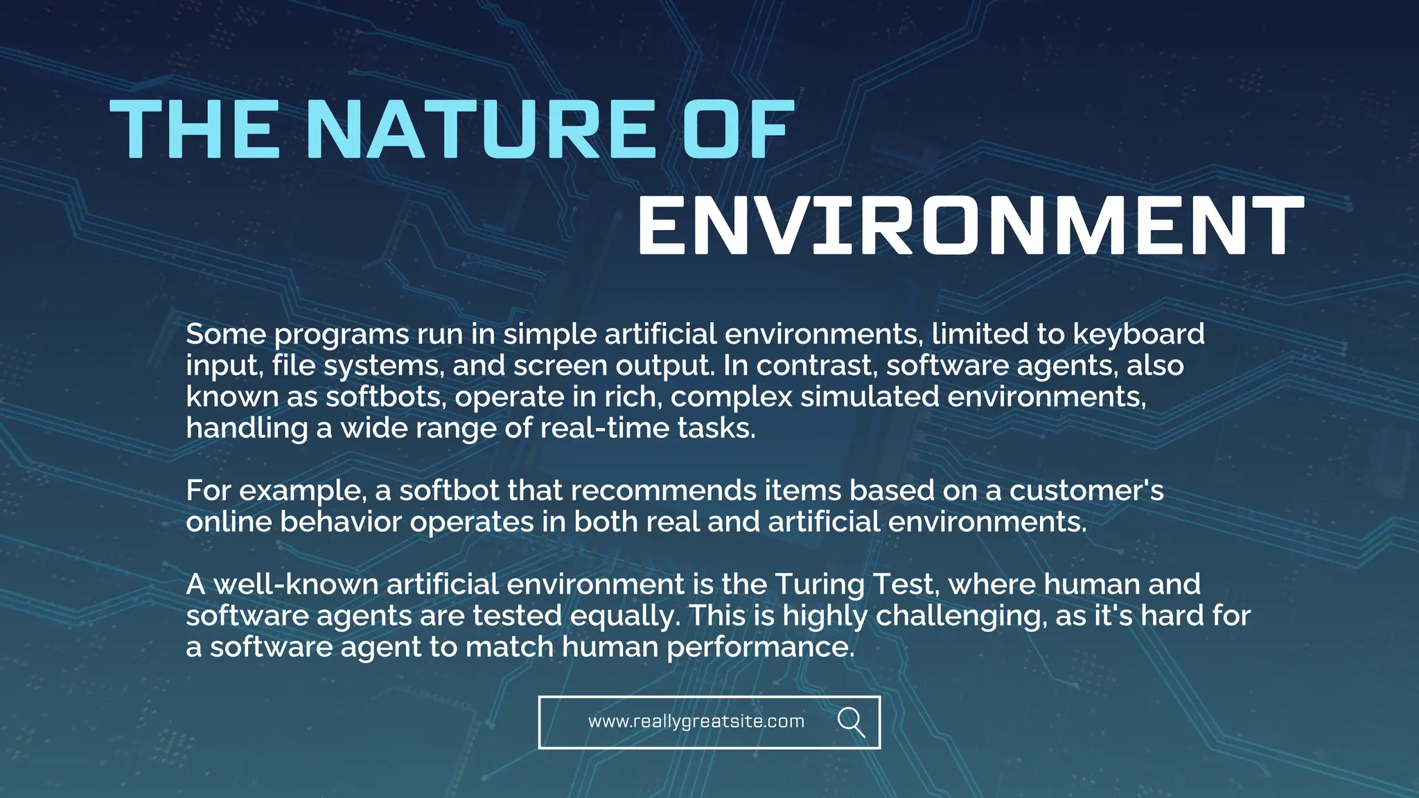 www.reallygreatsite.com
ENVIRONMENT
THE NATURE OF
Some programs run in simple artificial environments, limited to keyboard
input, file systems, and screen output. In contrast, software agents, also
known as softbots, operate in rich, complex simulated environments,
handling a wide range of real-time tasks.
For example, a softbot that recommends items based on a customer's
online behavior operates in both real and artificial environments.
A well-known artificial environment is the Turing Test, where human and
software agents are tested equally. This is highly challenging, as it's hard for
a software agent to match human performance.
 