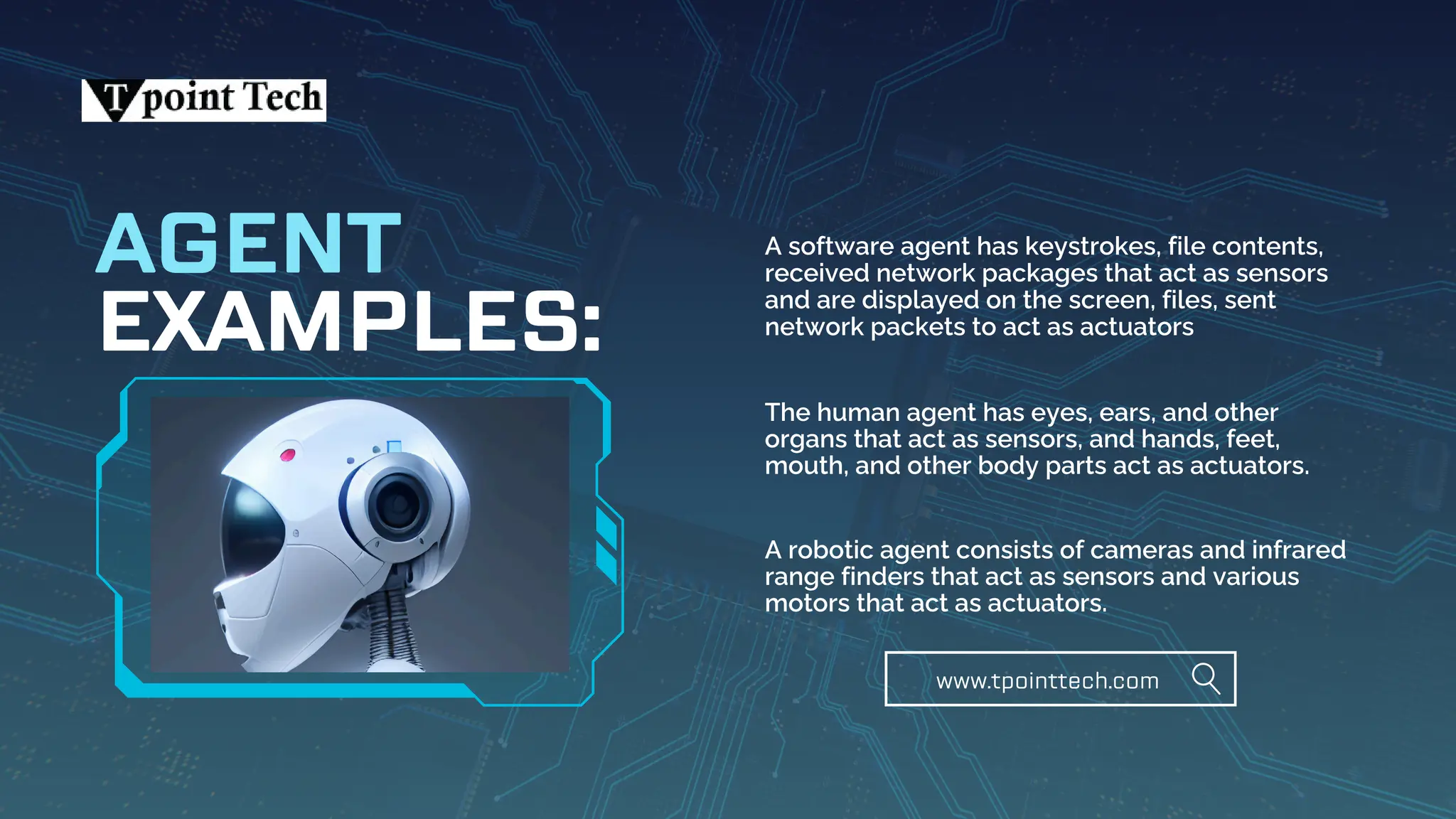 EXAMPLES:
AGENT A software agent has keystrokes, file contents,
received network packages that act as sensors
and are displayed on the screen, files, sent
network packets to act as actuators
The human agent has eyes, ears, and other
organs that act as sensors, and hands, feet,
mouth, and other body parts act as actuators.
A robotic agent consists of cameras and infrared
range finders that act as sensors and various
motors that act as actuators.
www.tpointtech.com
 