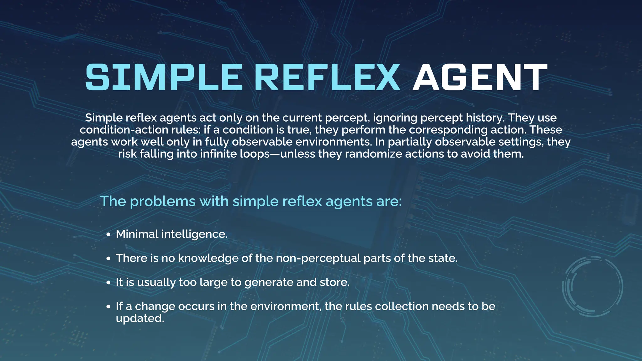 AGENT
SIMPLE REFLEX
Simple reflex agents act only on the current percept, ignoring percept history. They use
condition-action rules: if a condition is true, they perform the corresponding action. These
agents work well only in fully observable environments. In partially observable settings, they
risk falling into infinite loops—unless they randomize actions to avoid them.
Minimal intelligence.
There is no knowledge of the non-perceptual parts of the state.
It is usually too large to generate and store.
If a change occurs in the environment, the rules collection needs to be
updated.
The problems with simple reflex agents are:
 
