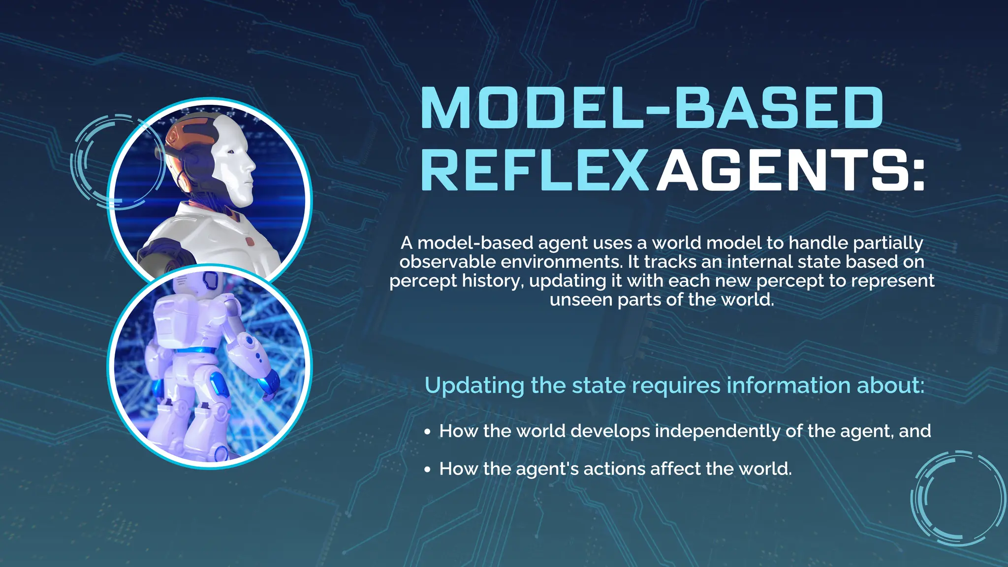 AGENTS:
MODEL-BASED
REFLEX
A model-based agent uses a world model to handle partially
observable environments. It tracks an internal state based on
percept history, updating it with each new percept to represent
unseen parts of the world.
Updating the state requires information about:
How the world develops independently of the agent, and
How the agent's actions affect the world.
 