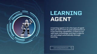 AGENT
LEARNING
www.reallygreatsite.com
A learning agent in AI is the type of agent
that can learn from its past experiences or
it has learning capabilities. It starts to act
with basic knowledge and then is able to
act and adapt automatically through
learning.
 