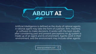 Artificial Intelligence is defined as the study of rational agents.
A rational agent may take the form of a person, firm, machine,
or software to make decisions. It works with the best results
after considering past and present perceptions An AI system is
made up of an agent and its environment. Agents work in their
environment, and the environment may include other agents.
www.tpointtech.com
AI
ABOUT
 