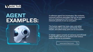 EXAMPLES:
AGENT A software agent has keystrokes, file contents,
received network packages that act as sensors
and are displayed on the screen, files, sent
network packets to act as actuators
The human agent has eyes, ears, and other
organs that act as sensors, and hands, feet,
mouth, and other body parts act as actuators.
A robotic agent consists of cameras and infrared
range finders that act as sensors and various
motors that act as actuators.
www.tpointtech.com
 