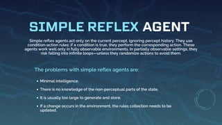 AGENT
SIMPLE REFLEX
Simple reflex agents act only on the current percept, ignoring percept history. They use
condition-action rules: if a condition is true, they perform the corresponding action. These
agents work well only in fully observable environments. In partially observable settings, they
risk falling into infinite loops—unless they randomize actions to avoid them.
Minimal intelligence.
There is no knowledge of the non-perceptual parts of the state.
It is usually too large to generate and store.
If a change occurs in the environment, the rules collection needs to be
updated.
The problems with simple reflex agents are:
 