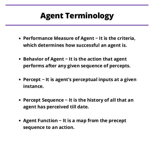 Performance Measure of Agent − It is the criteria,
which determines how successful an agent is.
Behavior of Agent − It is the action that agent
performs after any given sequence of percepts.
Percept − It is agent’s perceptual inputs at a given
instance.
Percept Sequence − It is the history of all that an
agent has perceived till date.
Agent Function − It is a map from the precept
sequence to an action.
Agent Terminology
 