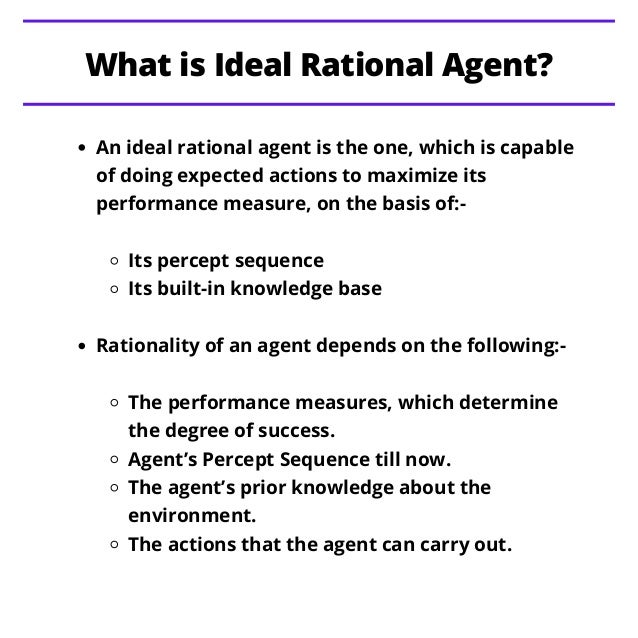 An ideal rational agent is the one, which is capable
of doing expected actions to maximize its
performance measure, on the basis of:-
Its percept sequence
Its built-in knowledge base
Rationality of an agent depends on the following:-
The performance measures, which determine
the degree of success.
Agent’s Percept Sequence till now.
The agent’s prior knowledge about the
environment.
The actions that the agent can carry out.
What is Ideal Rational Agent?
 