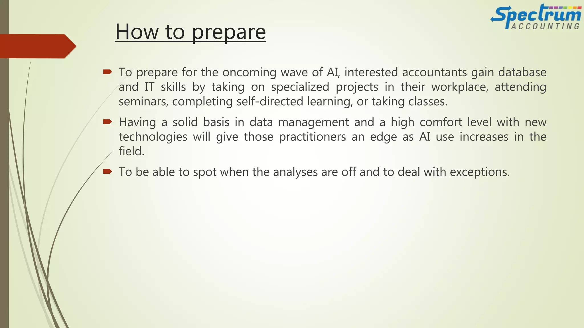 How to prepare
 To prepare for the oncoming wave of AI, interested accountants gain database
and IT skills by taking on specialized projects in their workplace, attending
seminars, completing self-directed learning, or taking classes.
 Having a solid basis in data management and a high comfort level with new
technologies will give those practitioners an edge as AI use increases in the
field.
 To be able to spot when the analyses are off and to deal with exceptions.
 
