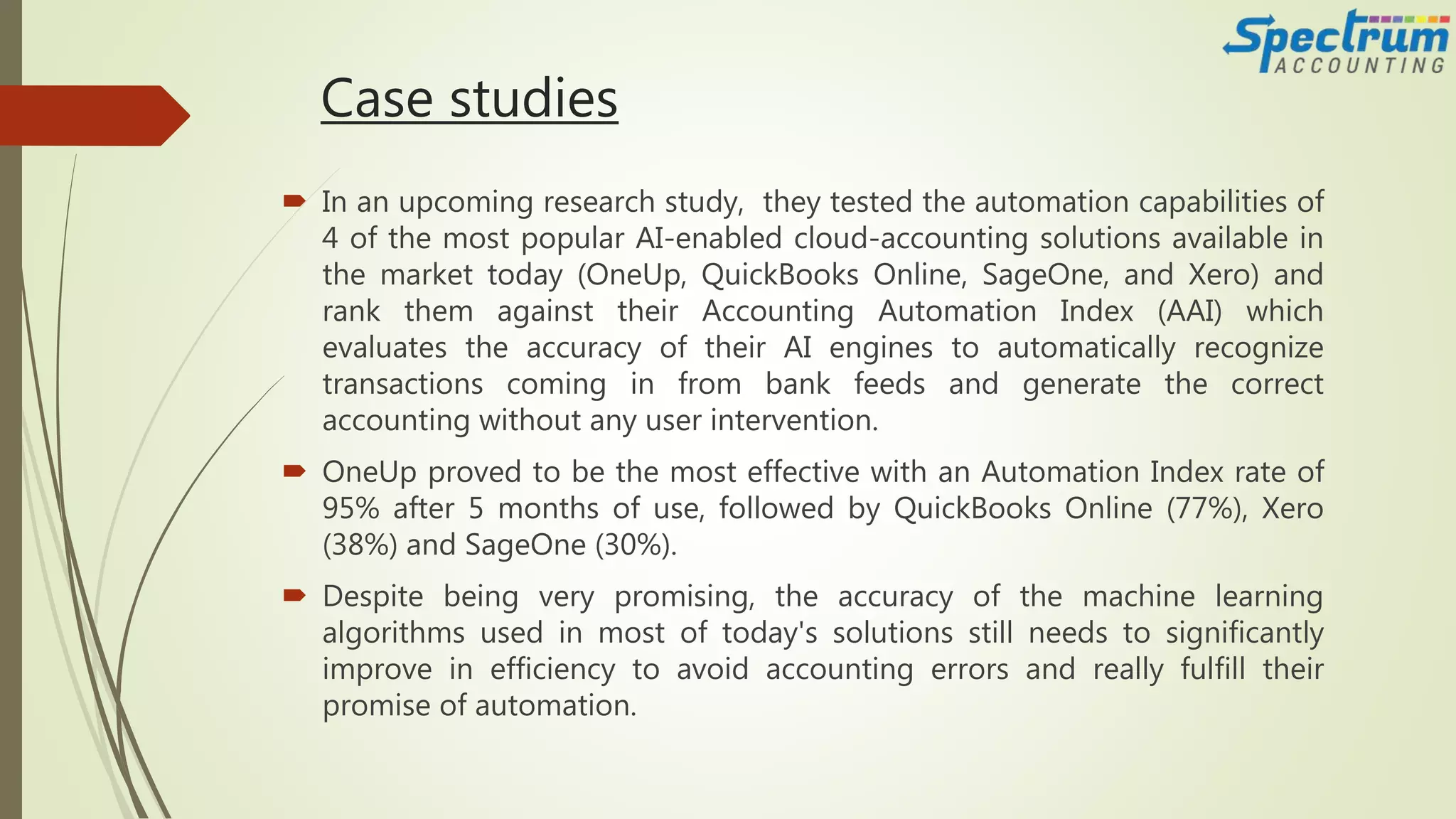 Case studies
 In an upcoming research study, they tested the automation capabilities of
4 of the most popular AI-enabled cloud-accounting solutions available in
the market today (OneUp, QuickBooks Online, SageOne, and Xero) and
rank them against their Accounting Automation Index (AAI) which
evaluates the accuracy of their AI engines to automatically recognize
transactions coming in from bank feeds and generate the correct
accounting without any user intervention.
 OneUp proved to be the most effective with an Automation Index rate of
95% after 5 months of use, followed by QuickBooks Online (77%), Xero
(38%) and SageOne (30%).
 Despite being very promising, the accuracy of the machine learning
algorithms used in most of today's solutions still needs to significantly
improve in efficiency to avoid accounting errors and really fulfill their
promise of automation.
 