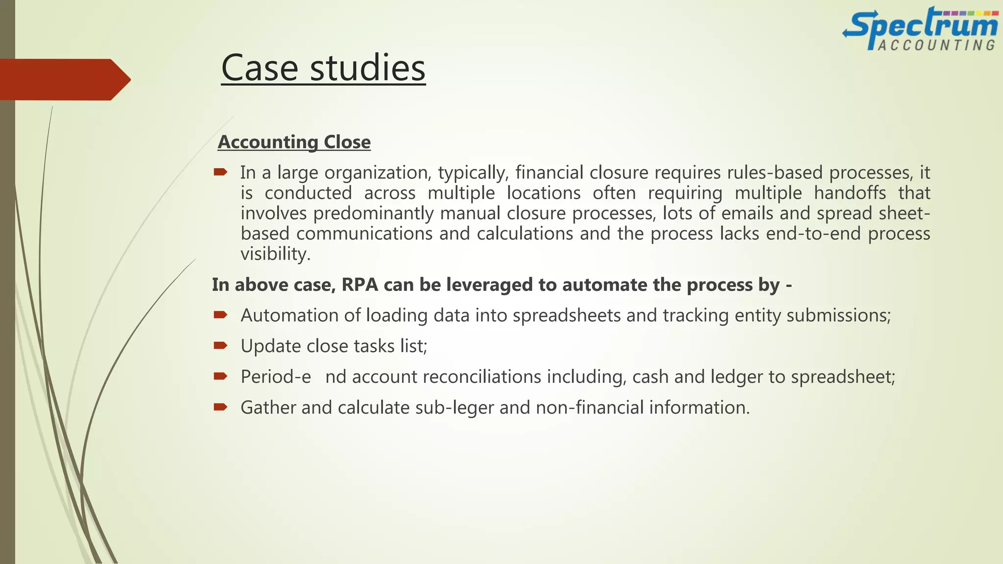 Case studies
Accounting Close
 In a large organization, typically, financial closure requires rules-based processes, it
is conducted across multiple locations often requiring multiple handoffs that
involves predominantly manual closure processes, lots of emails and spread sheet-
based communications and calculations and the process lacks end-to-end process
visibility.
In above case, RPA can be leveraged to automate the process by -
 Automation of loading data into spreadsheets and tracking entity submissions;
 Update close tasks list;
 Period-e nd account reconciliations including, cash and ledger to spreadsheet;
 Gather and calculate sub-leger and non-financial information.
 