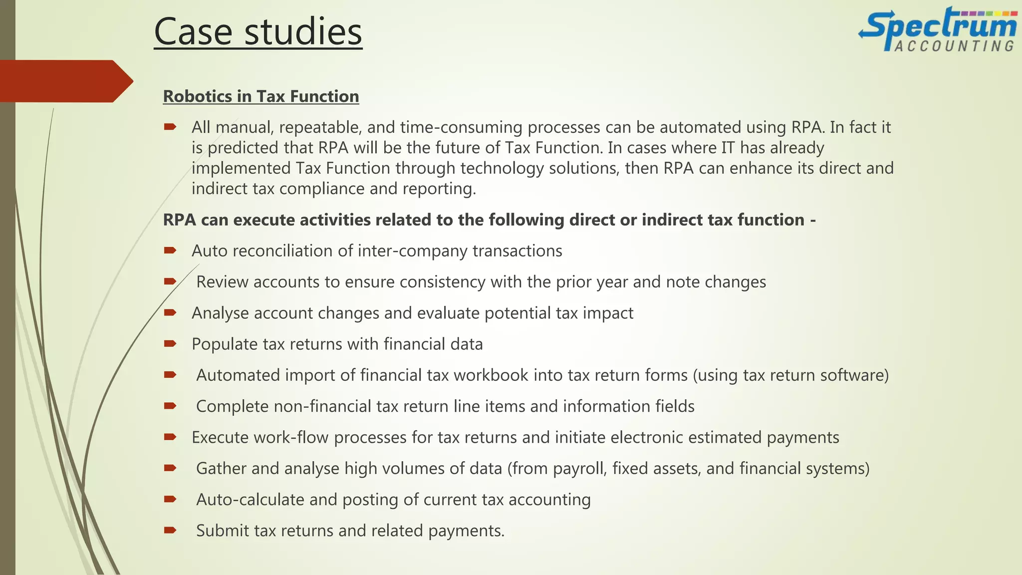 Case studies
Robotics in Tax Function
 All manual, repeatable, and time-consuming processes can be automated using RPA. In fact it
is predicted that RPA will be the future of Tax Function. In cases where IT has already
implemented Tax Function through technology solutions, then RPA can enhance its direct and
indirect tax compliance and reporting.
RPA can execute activities related to the following direct or indirect tax function -
 Auto reconciliation of inter-company transactions
 Review accounts to ensure consistency with the prior year and note changes
 Analyse account changes and evaluate potential tax impact
 Populate tax returns with financial data
 Automated import of financial tax workbook into tax return forms (using tax return software)
 Complete non-financial tax return line items and information fields
 Execute work-flow processes for tax returns and initiate electronic estimated payments
 Gather and analyse high volumes of data (from payroll, fixed assets, and financial systems)
 Auto-calculate and posting of current tax accounting
 Submit tax returns and related payments.
 