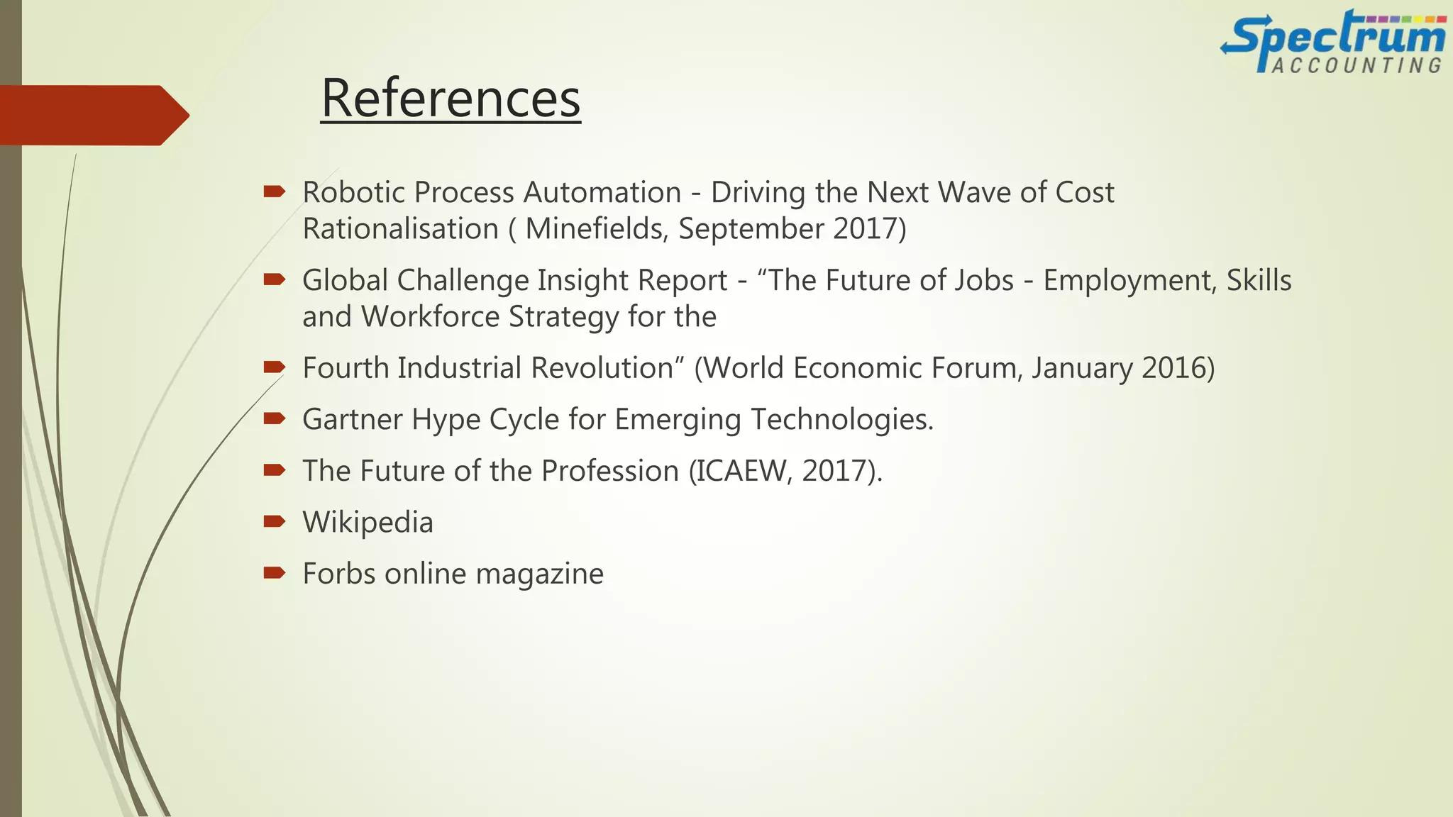 References
 Robotic Process Automation - Driving the Next Wave of Cost
Rationalisation ( Minefields, September 2017)
 Global Challenge Insight Report - “The Future of Jobs - Employment, Skills
and Workforce Strategy for the
 Fourth Industrial Revolution” (World Economic Forum, January 2016)
 Gartner Hype Cycle for Emerging Technologies.
 The Future of the Profession (ICAEW, 2017).
 Wikipedia
 Forbs online magazine
 