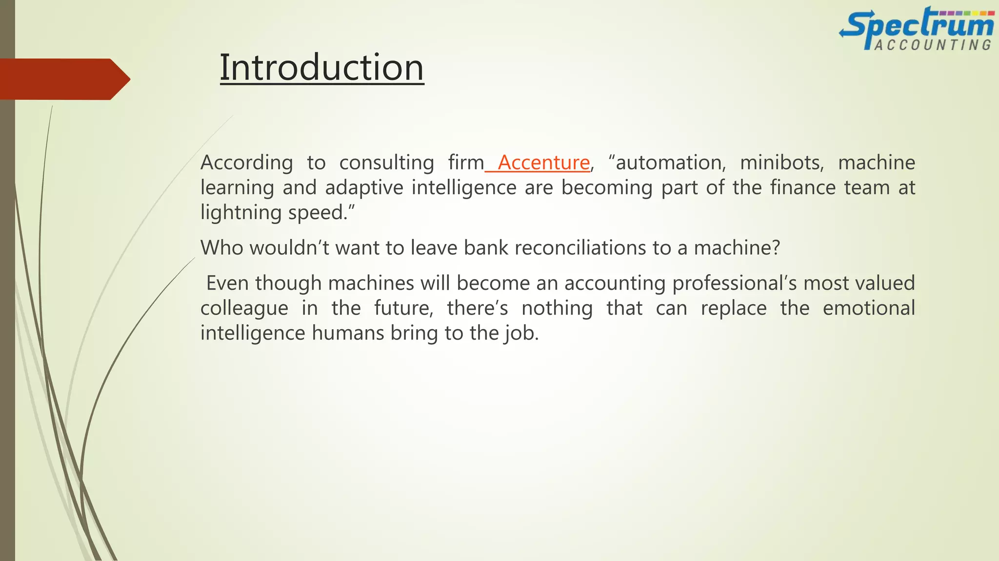 Introduction
According to consulting firm Accenture, “automation, minibots, machine
learning and adaptive intelligence are becoming part of the finance team at
lightning speed.”
Who wouldn’t want to leave bank reconciliations to a machine?
Even though machines will become an accounting professional’s most valued
colleague in the future, there’s nothing that can replace the emotional
intelligence humans bring to the job.
 