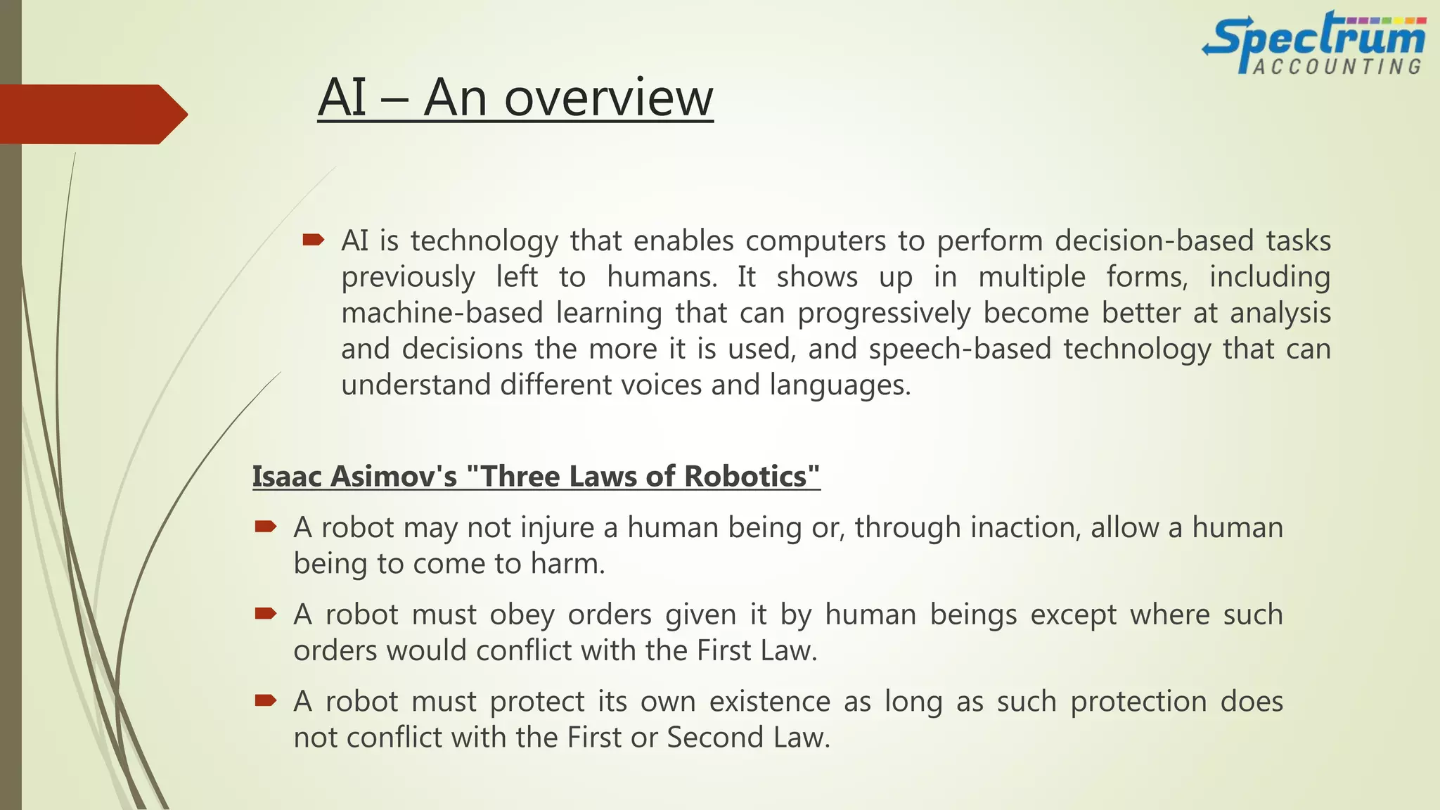 AI – An overview
Isaac Asimov's "Three Laws of Robotics"
 A robot may not injure a human being or, through inaction, allow a human
being to come to harm.
 A robot must obey orders given it by human beings except where such
orders would conflict with the First Law.
 A robot must protect its own existence as long as such protection does
not conflict with the First or Second Law.
 AI is technology that enables computers to perform decision-based tasks
previously left to humans. It shows up in multiple forms, including
machine-based learning that can progressively become better at analysis
and decisions the more it is used, and speech-based technology that can
understand different voices and languages.
 