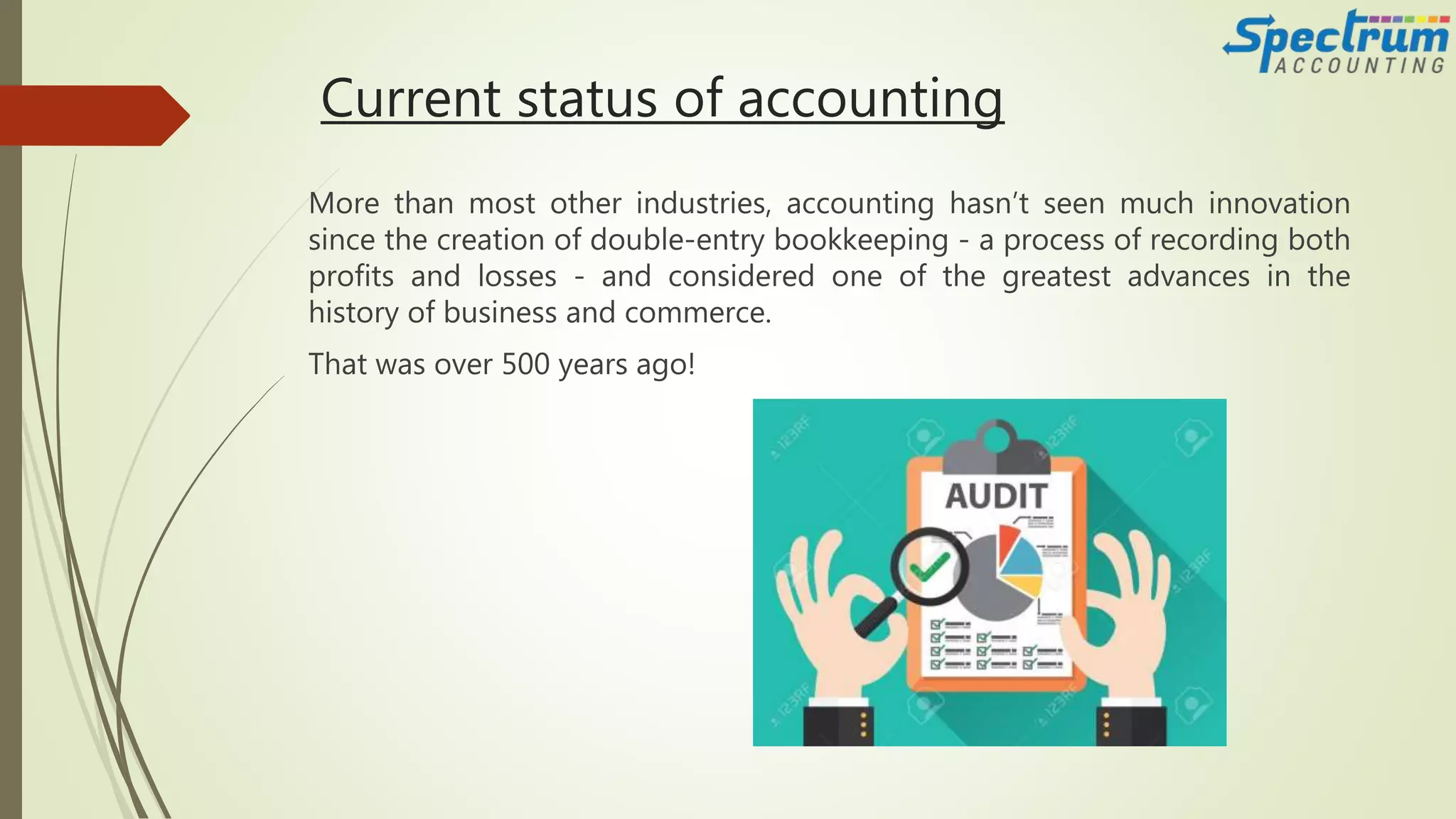 Current status of accounting
More than most other industries, accounting hasn’t seen much innovation
since the creation of double-entry bookkeeping - a process of recording both
profits and losses - and considered one of the greatest advances in the
history of business and commerce.
That was over 500 years ago!
 