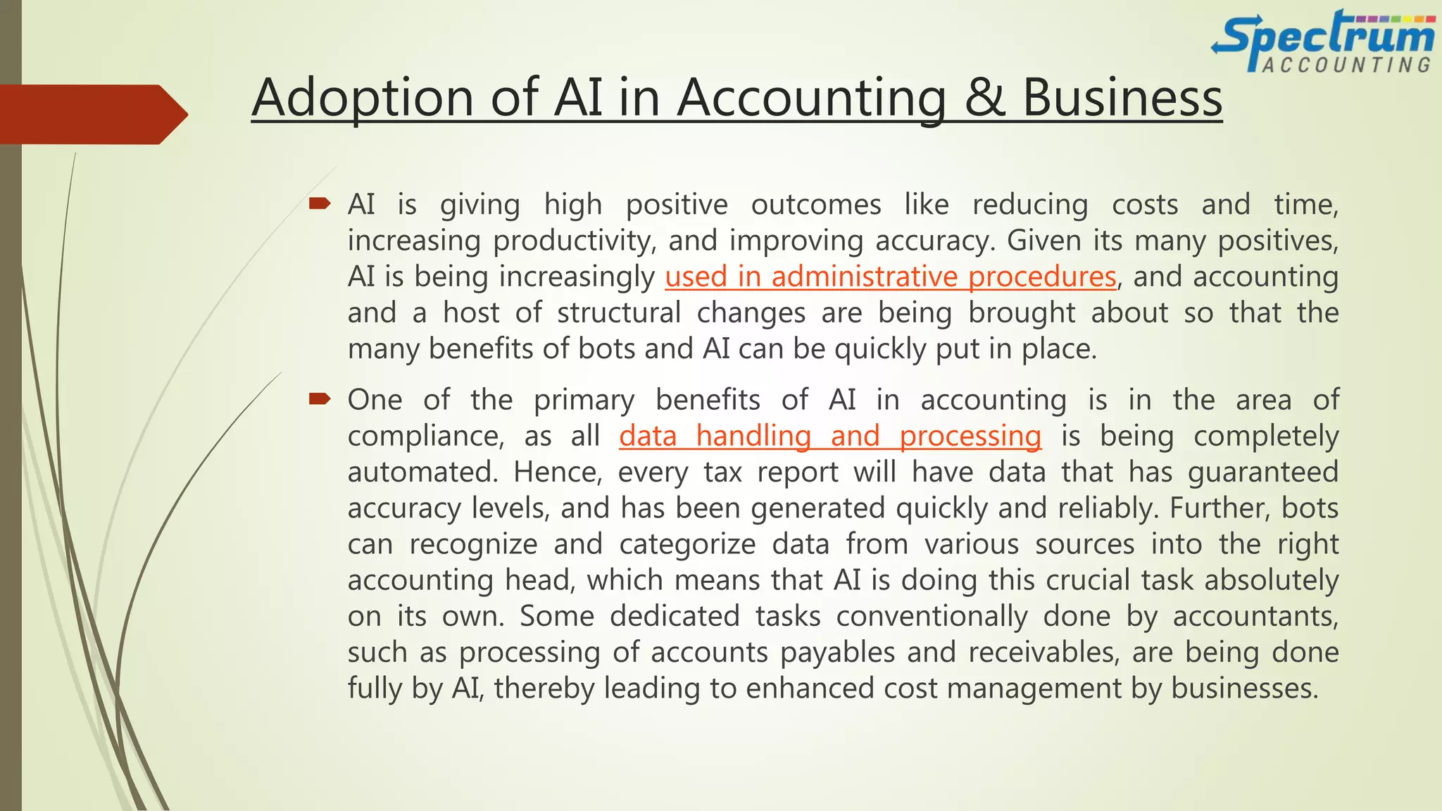 Adoption of AI in Accounting & Business
 AI is giving high positive outcomes like reducing costs and time,
increasing productivity, and improving accuracy. Given its many positives,
AI is being increasingly used in administrative procedures, and accounting
and a host of structural changes are being brought about so that the
many benefits of bots and AI can be quickly put in place.
 One of the primary benefits of AI in accounting is in the area of
compliance, as all data handling and processing is being completely
automated. Hence, every tax report will have data that has guaranteed
accuracy levels, and has been generated quickly and reliably. Further, bots
can recognize and categorize data from various sources into the right
accounting head, which means that AI is doing this crucial task absolutely
on its own. Some dedicated tasks conventionally done by accountants,
such as processing of accounts payables and receivables, are being done
fully by AI, thereby leading to enhanced cost management by businesses.
 