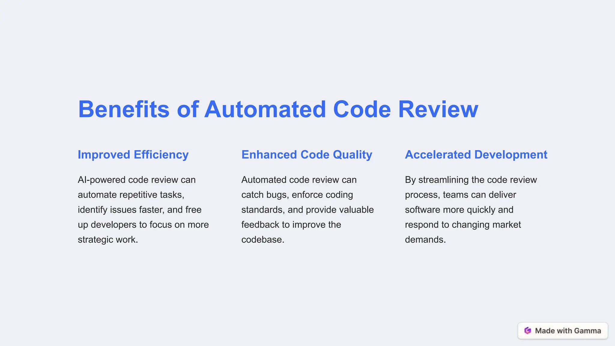 Benefits of Automated Code Review
Improved Efficiency
AI-powered code review can
automate repetitive tasks,
identify issues faster, and free
up developers to focus on more
strategic work.
Enhanced Code Quality
Automated code review can
catch bugs, enforce coding
standards, and provide valuable
feedback to improve the
codebase.
Accelerated Development
By streamlining the code review
process, teams can deliver
software more quickly and
respond to changing market
demands.
 