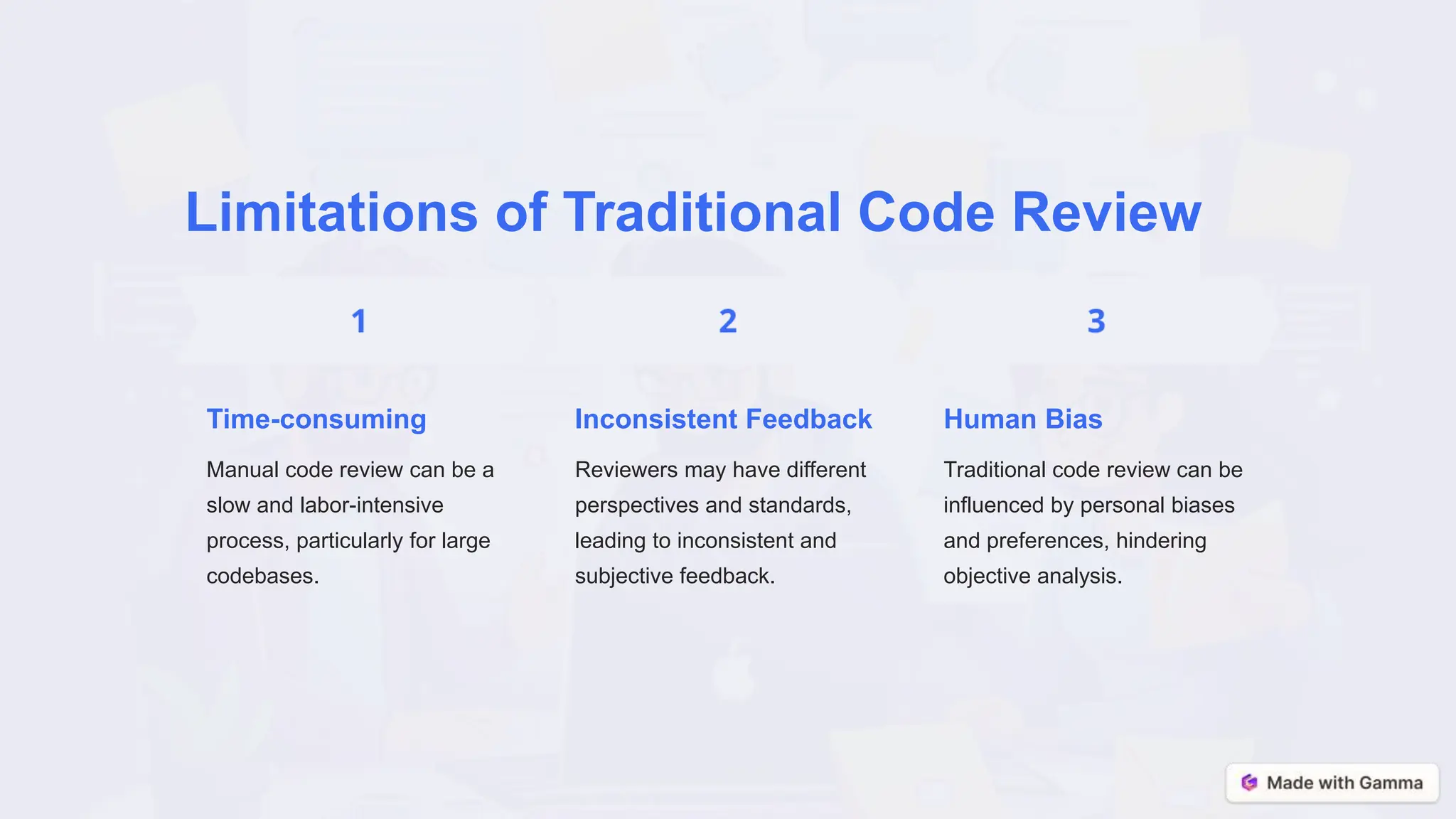 Limitations of Traditional Code Review
Time-consuming
Manual code review can be a
slow and labor-intensive
process, particularly for large
codebases.
Inconsistent Feedback
Reviewers may have different
perspectives and standards,
leading to inconsistent and
subjective feedback.
Human Bias
Traditional code review can be
influenced by personal biases
and preferences, hindering
objective analysis.
 