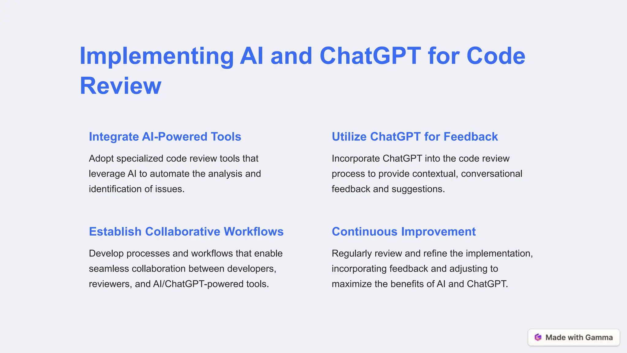 Implementing AI and ChatGPT for Code
Review
Integrate AI-Powered Tools
Adopt specialized code review tools that
leverage AI to automate the analysis and
identification of issues.
Utilize ChatGPT for Feedback
Incorporate ChatGPT into the code review
process to provide contextual, conversational
feedback and suggestions.
Establish Collaborative Workflows
Develop processes and workflows that enable
seamless collaboration between developers,
reviewers, and AI/ChatGPT-powered tools.
Continuous Improvement
Regularly review and refine the implementation,
incorporating feedback and adjusting to
maximize the benefits of AI and ChatGPT.
 