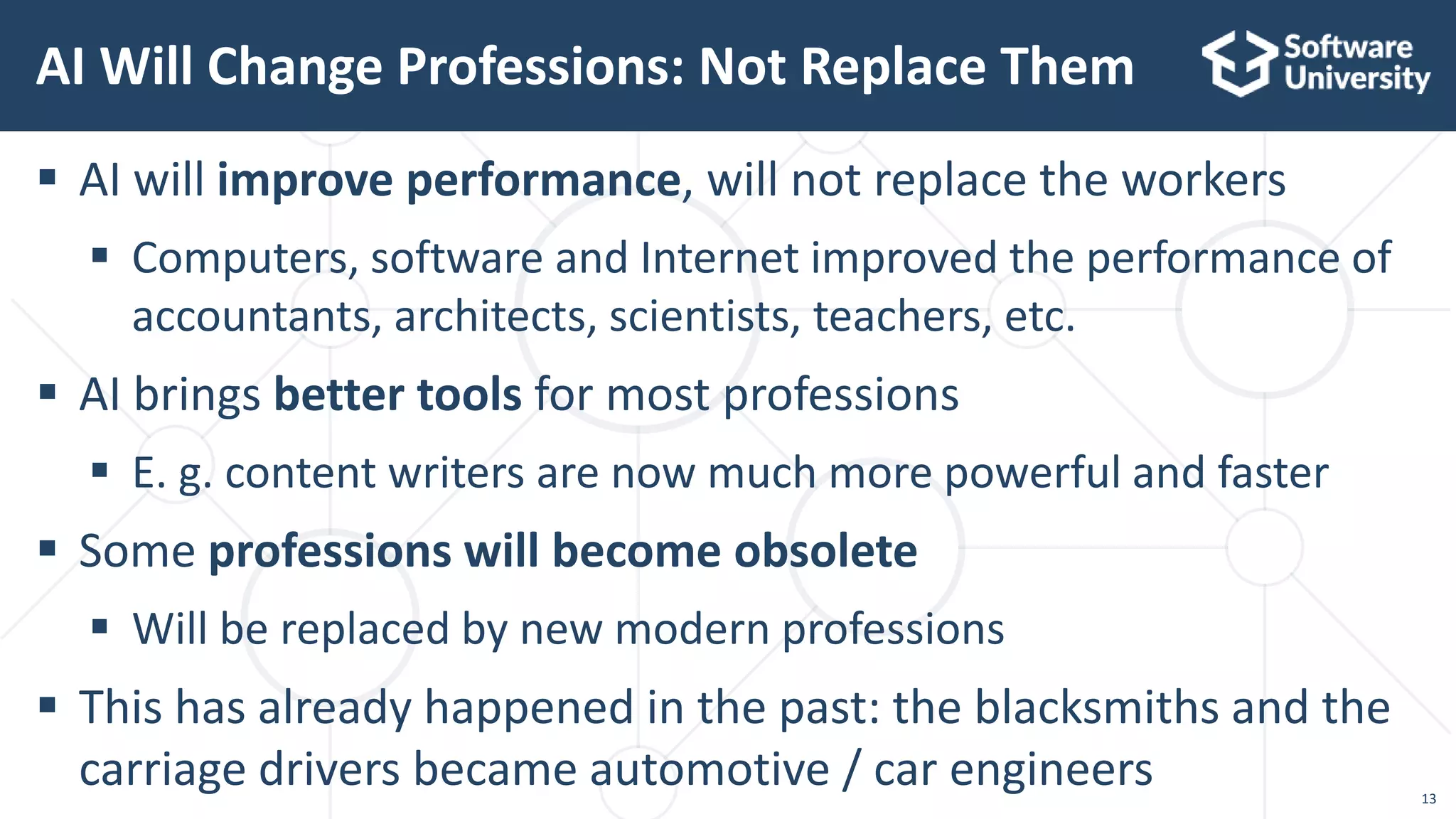13
 AI will improve performance, will not replace the workers
 Computers, software and Internet improved the performance of
accountants, architects, scientists, teachers, etc.
 AI brings better tools for most professions
 E. g. content writers are now much more powerful and faster
 Some professions will become obsolete
 Will be replaced by new modern professions
 This has already happened in the past: the blacksmiths and the
carriage drivers became automotive / car engineers
AI Will Change Professions: Not Replace Them
 
