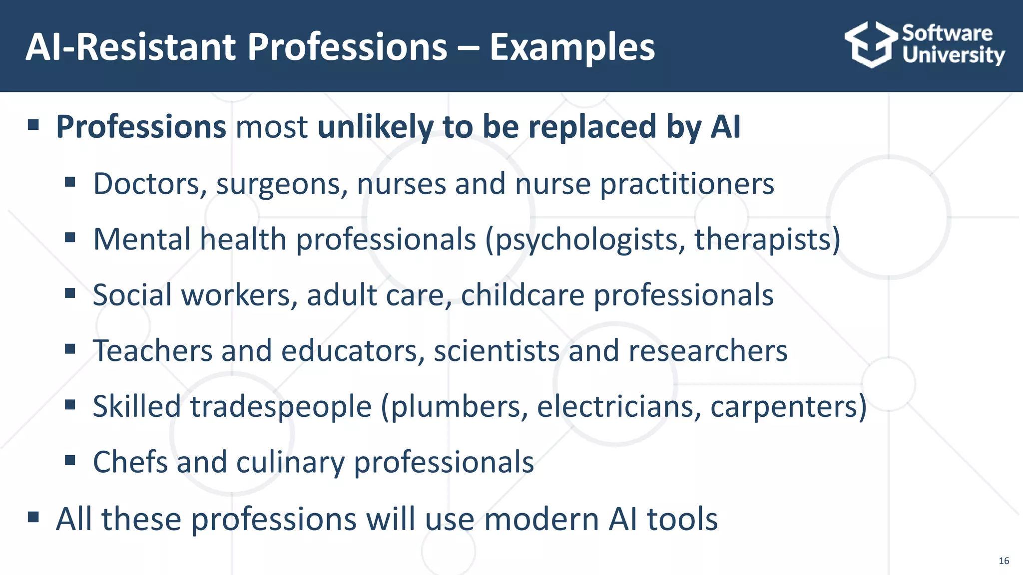 16
 Professions most unlikely to be replaced by AI
 Doctors, surgeons, nurses and nurse practitioners
 Mental health professionals (psychologists, therapists)
 Social workers, adult care, childcare professionals
 Teachers and educators, scientists and researchers
 Skilled tradespeople (plumbers, electricians, carpenters)
 Chefs and culinary professionals
 All these professions will use modern AI tools
AI-Resistant Professions – Examples
 