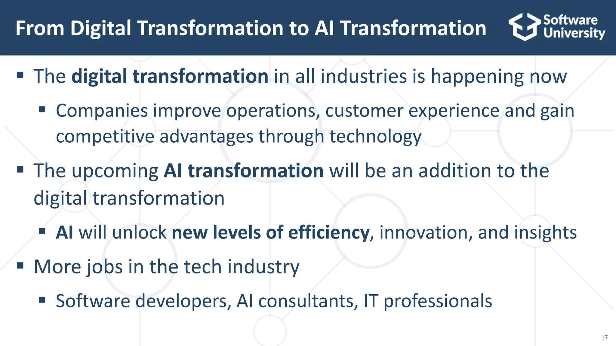 17
 The digital transformation in all industries is happening now
 Companies improve operations, customer experience and gain
competitive advantages through technology
 The upcoming AI transformation will be an addition to the
digital transformation
 AI will unlock new levels of efficiency, innovation, and insights
 More jobs in the tech industry
 Software developers, AI consultants, IT professionals
From Digital Transformation to AI Transformation
 