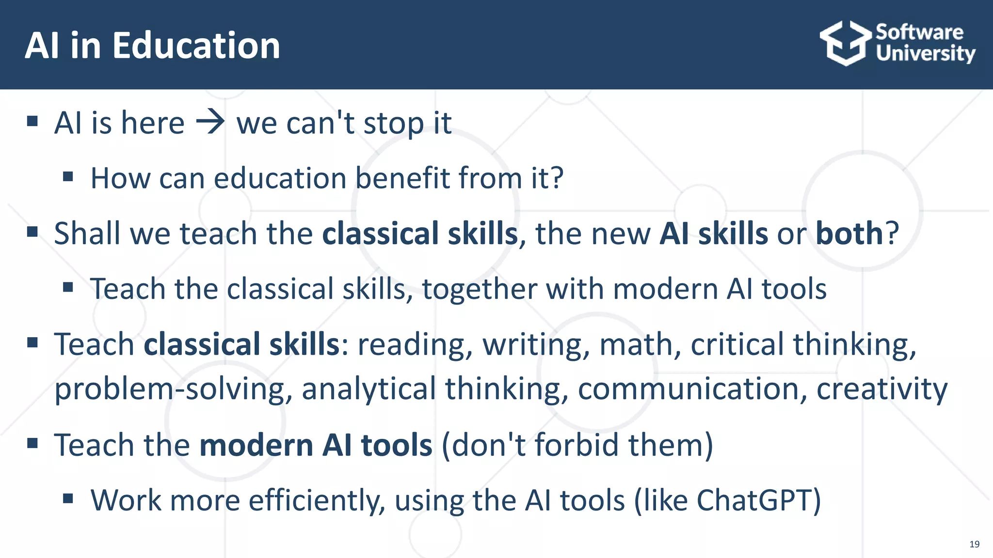 19
 AI is here  we can't stop it
 How can education benefit from it?
 Shall we teach the classical skills, the new AI skills or both?
 Teach the classical skills, together with modern AI tools
 Teach classical skills: reading, writing, math, critical thinking,
problem-solving, analytical thinking, communication, creativity
 Teach the modern AI tools (don't forbid them)
 Work more efficiently, using the AI tools (like ChatGPT)
AI in Education
 