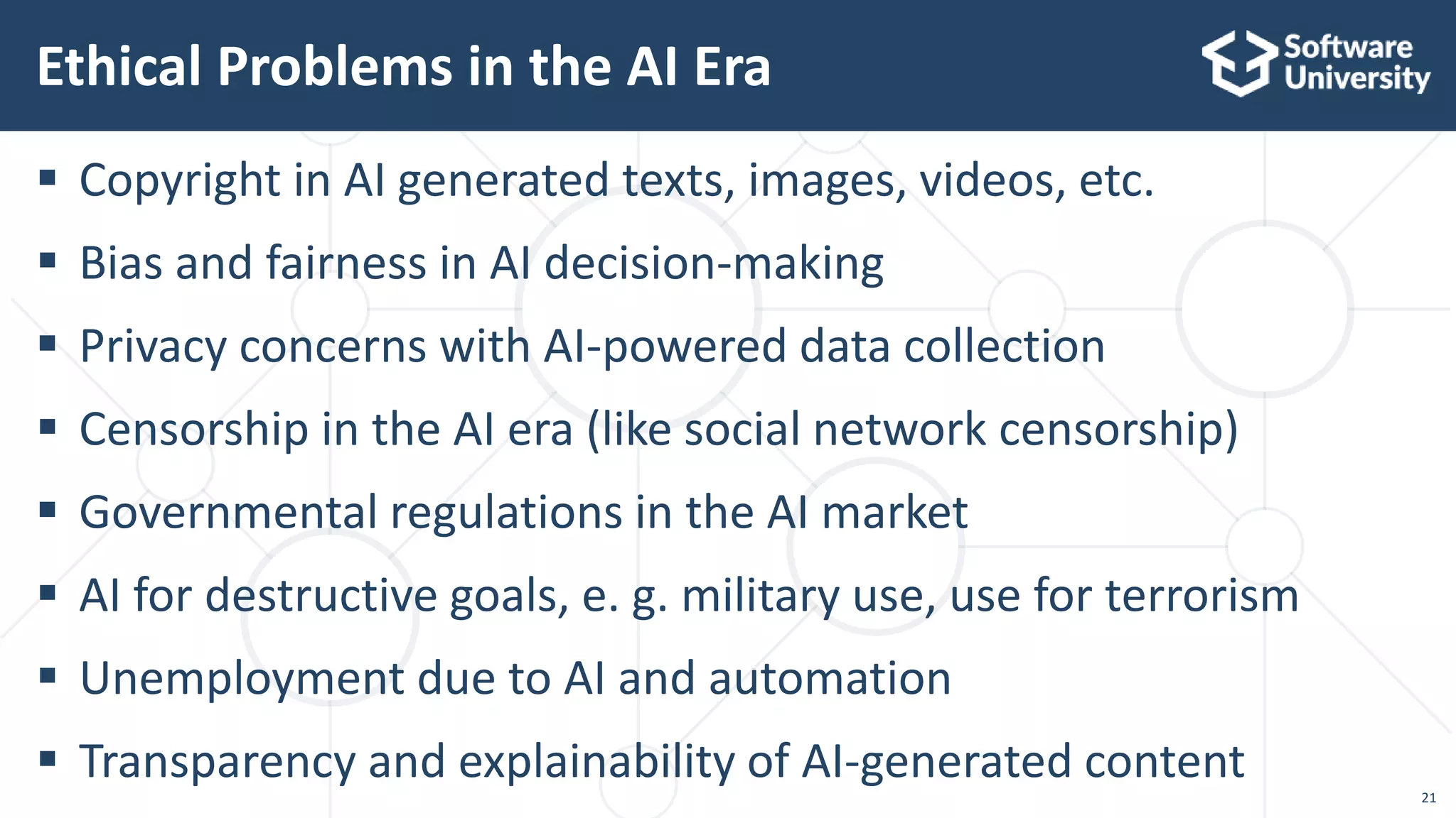 21
 Copyright in AI generated texts, images, videos, etc.
 Bias and fairness in AI decision-making
 Privacy concerns with AI-powered data collection
 Censorship in the AI era (like social network censorship)
 Governmental regulations in the AI market
 AI for destructive goals, e. g. military use, use for terrorism
 Unemployment due to AI and automation
 Transparency and explainability of AI-generated content
Ethical Problems in the AI Era
 