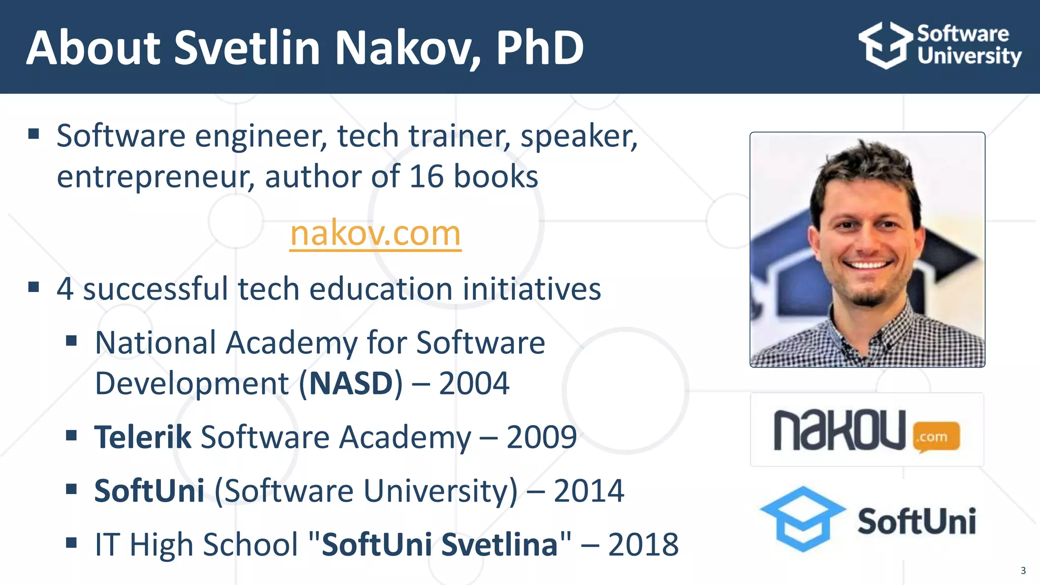 3
 Software engineer, tech trainer, speaker,
entrepreneur, author of 16 books
nakov.com
 4 successful tech education initiatives
 National Academy for Software
Development (NASD) – 2004
 Telerik Software Academy – 2009
 SoftUni (Software University) – 2014
 IT High School "SoftUni Svetlina" – 2018
About Svetlin Nakov, PhD
 